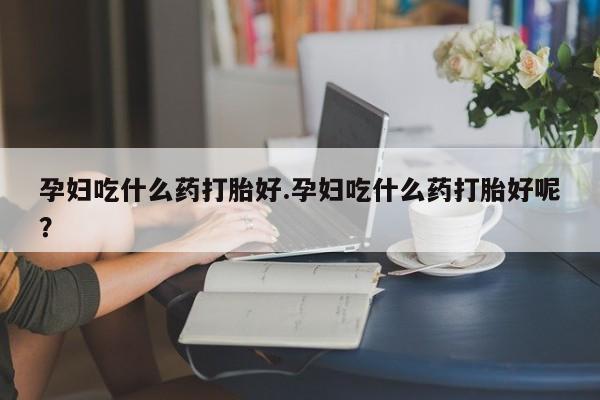 打胎药专门卖店米非司酮片哪个网站孕妇吃什么药打胎好.孕妇吃什么药打胎好呢？