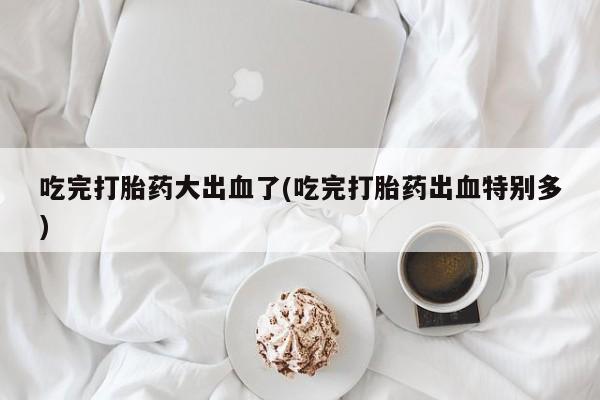 打胎药专门卖店米非司酮片哪个网站吃完打胎药大出血了(吃完打胎药出血特别多)