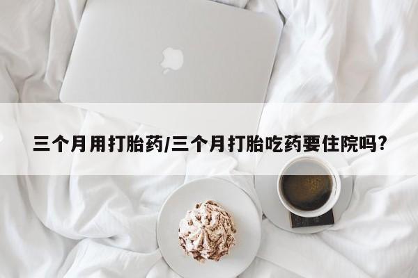 打胎药专门卖店米非司酮片哪个网站三个月用打胎药/三个月打胎吃药要住院吗?