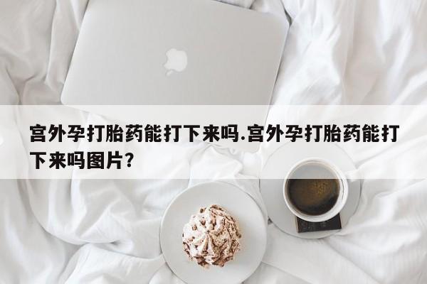 打胎药专门卖店米非司酮片哪个网站宫外孕打胎药能打下来吗.宫外孕打胎药能打下来吗图片？