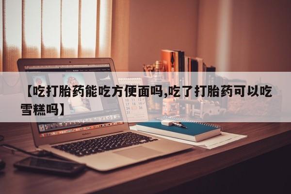 打胎药专门卖店米非司酮片哪个网站【吃打胎药能吃方便面吗,吃了打胎药可以吃雪糕吗】