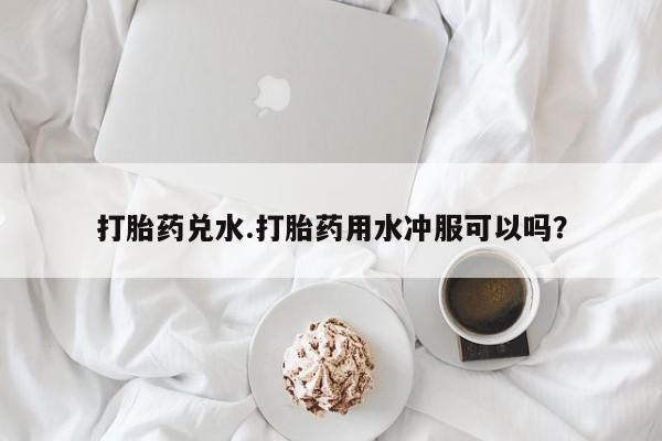 打胎药专门卖店米非司酮片哪个网站打胎药兑水.打胎药用水冲服可以吗？