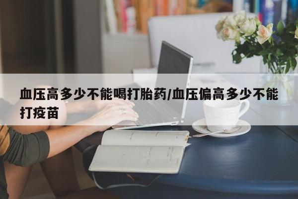 打胎药专门卖店米非司酮片哪个网站血压高多少不能喝打胎药/血压偏高多少不能打疫苗