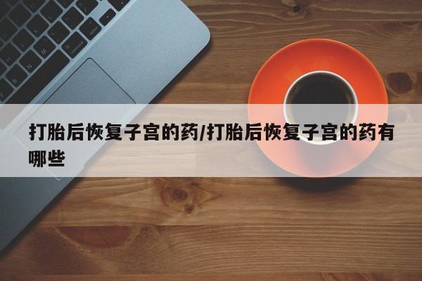 打胎药专门卖店米非司酮片哪个网站打胎后恢复子宫的药/打胎后恢复子宫的药有哪些