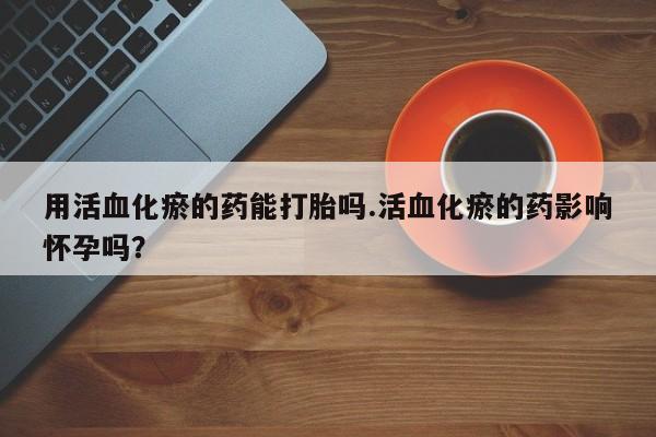 打胎药专门卖店米非司酮片哪个网站用活血化瘀的药能打胎吗.活血化瘀的药影响怀孕吗？