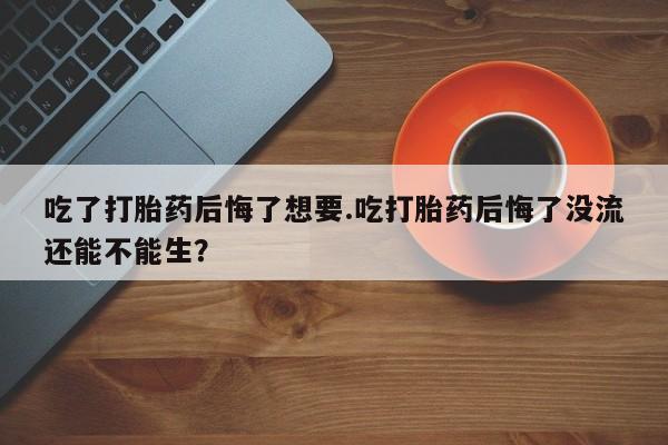 打胎药专门卖店米非司酮片哪个网站吃了打胎药后悔了想要.吃打胎药后悔了没流还能不能生？
