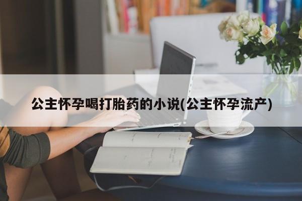 打胎药专门卖店米非司酮片哪个网站公主怀孕喝打胎药的小说(公主怀孕流产)