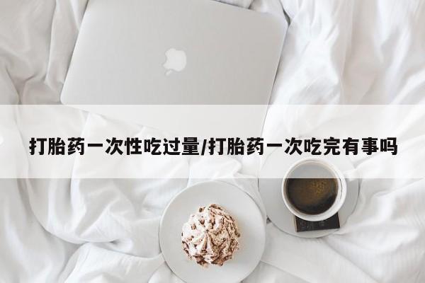 打胎药专门卖店米非司酮片哪个网站打胎药一次性吃过量/打胎药一次吃完有事吗