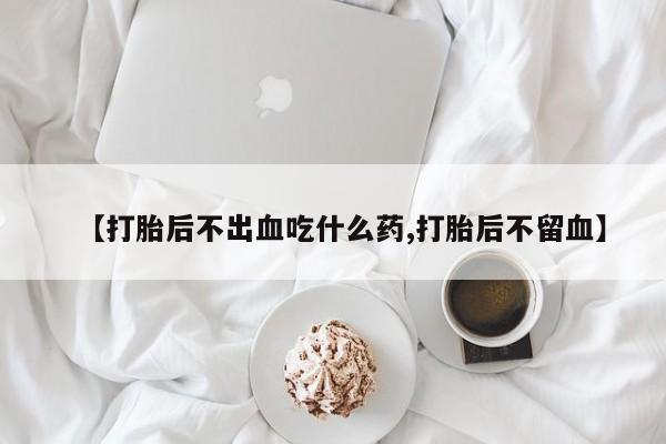 打胎药专门卖店米非司酮片哪个网站【打胎后不出血吃什么药,打胎后不留血】