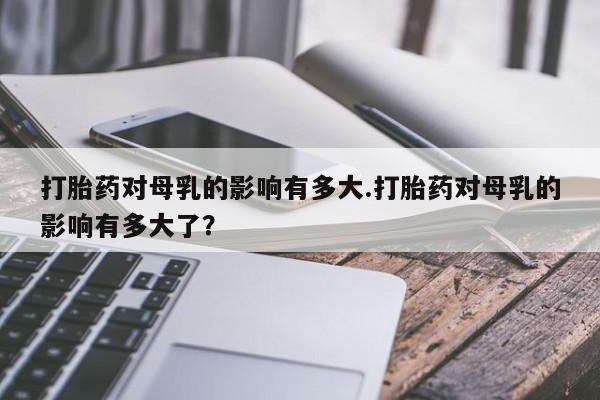 打胎药专门卖店米非司酮片哪个网站打胎药对母乳的影响有多大.打胎药对母乳的影响有多大了？
