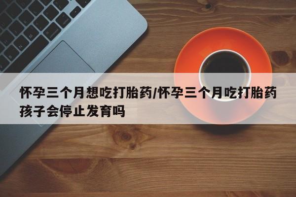 打胎药专门卖店米非司酮片哪个网站怀孕三个月想吃打胎药/怀孕三个月吃打胎药孩子会停止发育吗