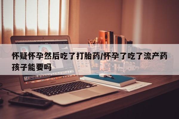 打胎药专门卖店米非司酮片哪个网站怀疑怀孕然后吃了打胎药/怀孕了吃了流产药孩子能要吗