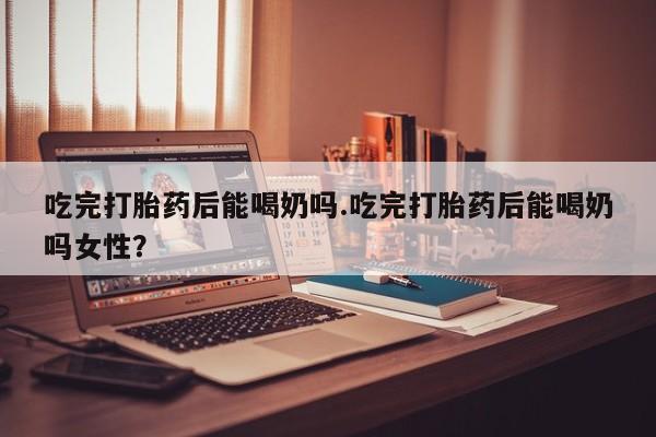 打胎药专门卖店米非司酮片哪个网站吃完打胎药后能喝奶吗.吃完打胎药后能喝奶吗女性？