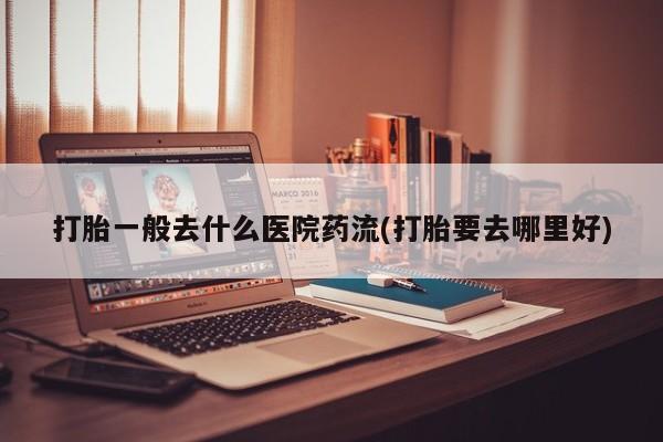打胎药专门卖店米非司酮片哪个网站打胎一般去什么医院药流(打胎要去哪里好)