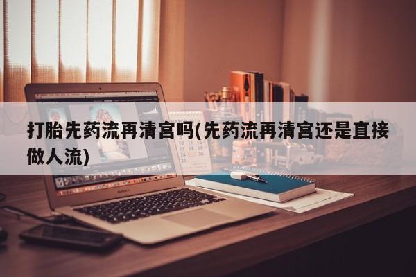打胎药专门卖店米非司酮片哪个网站打胎先药流再清宫吗(先药流再清宫还是直接做人流)