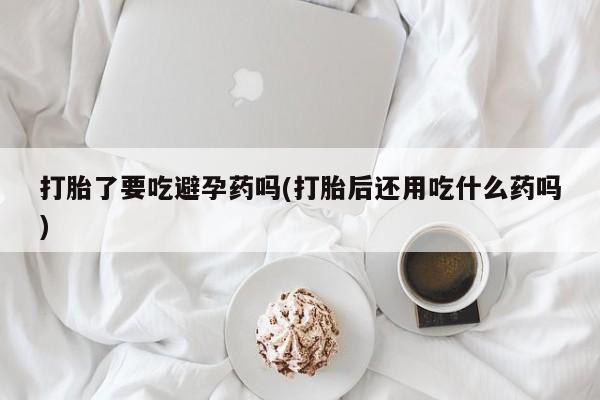 打胎药专门卖店米非司酮片哪个网站打胎了要吃避孕药吗(打胎后还用吃什么药吗)