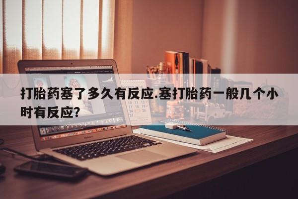 打胎药专门卖店米非司酮片哪个网站打胎药塞了多久有反应.塞打胎药一般几个小时有反应？