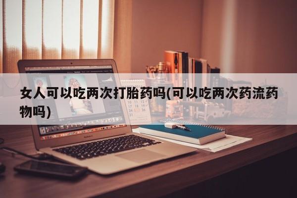 打胎药专门卖店米非司酮片哪个网站女人可以吃两次打胎药吗(可以吃两次药流药物吗)