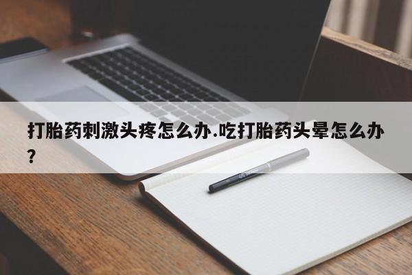 打胎药专门卖店米非司酮片哪个网站打胎药刺激头疼怎么办.吃打胎药头晕怎么办？
