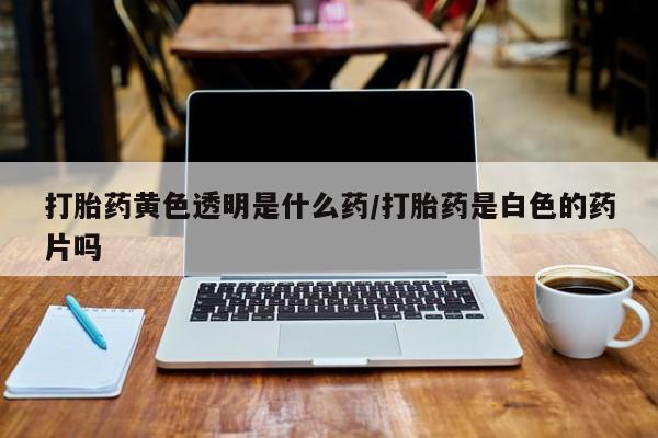 打胎药专门卖店米非司酮片哪个网站打胎药黄色透明是什么药/打胎药是白色的药片吗