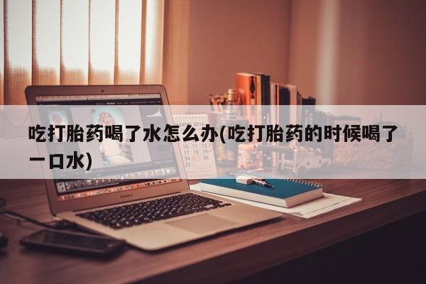 打胎药专门卖店米非司酮片哪个网站吃打胎药喝了水怎么办(吃打胎药的时候喝了一口水)