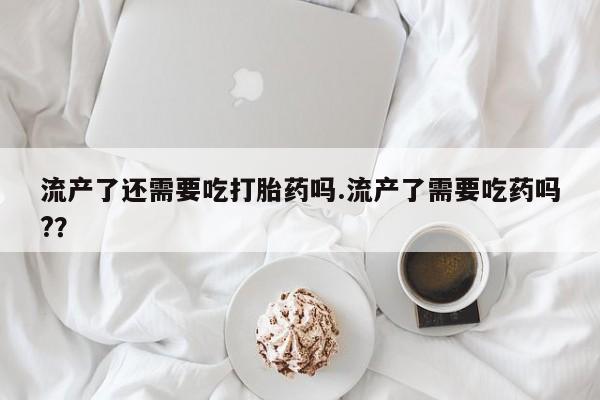 打胎药专门卖店米非司酮片哪个网站流产了还需要吃打胎药吗.流产了需要吃药吗?？