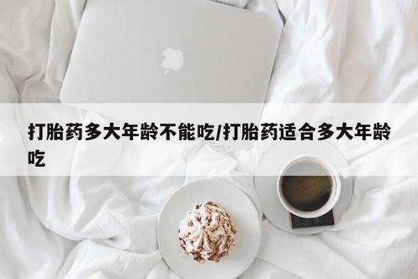 打胎药专门卖店米非司酮片哪个网站打胎药多大年龄不能吃/打胎药适合多大年龄吃