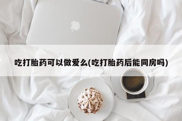 打胎药专门卖店米非司酮片哪个网站吃打胎药可以做爱么(吃打胎药后能同房吗)