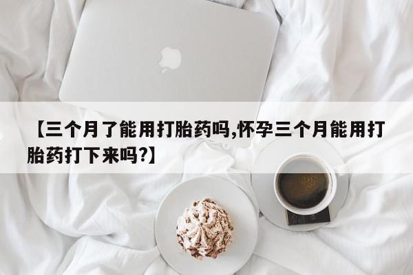 打胎药专门卖店米非司酮片哪个网站【三个月了能用打胎药吗,怀孕三个月能用打胎药打下来吗?】