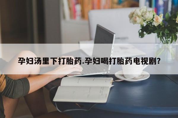 打胎药专门卖店米非司酮片哪个网站孕妇汤里下打胎药.孕妇喝打胎药电视剧？