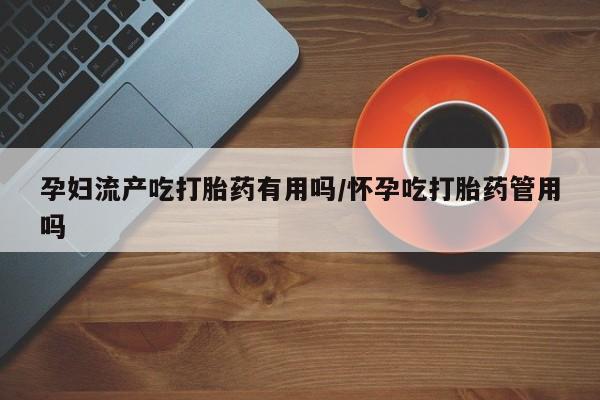 打胎药专门卖店米非司酮片哪个网站孕妇流产吃打胎药有用吗/怀孕吃打胎药管用吗