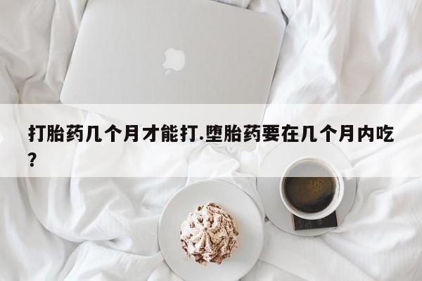 打胎药专门卖店米非司酮片哪个网站打胎药几个月才能打.堕胎药要在几个月内吃？