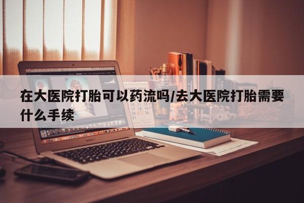 打胎药专门卖店米非司酮片哪个网站在大医院打胎可以药流吗/去大医院打胎需要什么手续