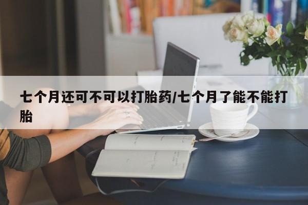 打胎药专门卖店米非司酮片哪个网站七个月还可不可以打胎药/七个月了能不能打胎