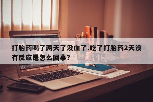 打胎药专门卖店米非司酮片哪个网站打胎药喝了两天了没血了.吃了打胎药2天没有反应是怎么回事？
