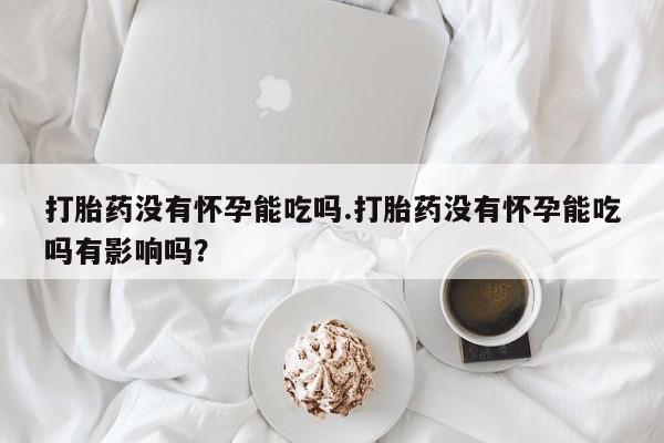 打胎药专门卖店米非司酮片哪个网站打胎药没有怀孕能吃吗.打胎药没有怀孕能吃吗有影响吗？