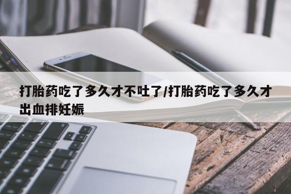 打胎药专门卖店米非司酮片哪个网站打胎药吃了多久才不吐了/打胎药吃了多久才出血排妊娠