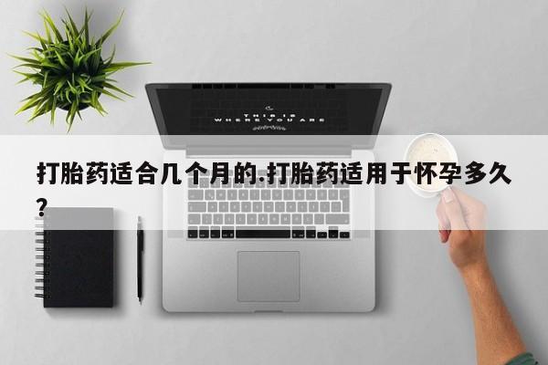 打胎药专门卖店米非司酮片哪个网站打胎药适合几个月的.打胎药适用于怀孕多久？