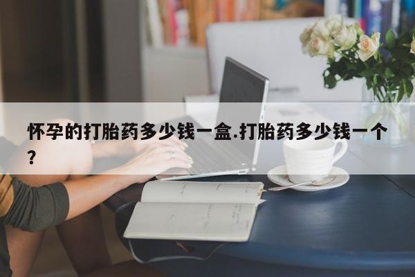 打胎药专门卖店米非司酮片哪个网站怀孕的打胎药多少钱一盒.打胎药多少钱一个？