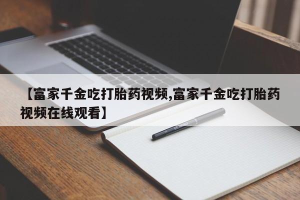 打胎药专门卖店米非司酮片哪个网站【富家千金吃打胎药视频,富家千金吃打胎药视频在线观看】