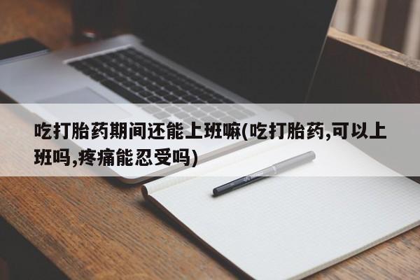 打胎药专门卖店米非司酮片哪个网站吃打胎药期间还能上班嘛(吃打胎药,可以上班吗,疼痛能忍受吗)