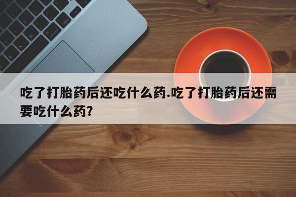打胎药专门卖店米非司酮片哪个网站吃了打胎药后还吃什么药.吃了打胎药后还需要吃什么药？