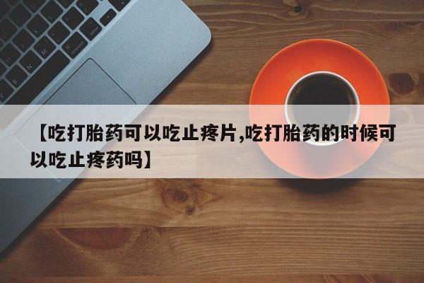 打胎药专门卖店米非司酮片哪个网站【吃打胎药可以吃止疼片,吃打胎药的时候可以吃止疼药吗】