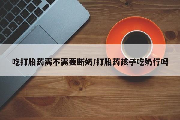 打胎药专门卖店米非司酮片哪个网站吃打胎药需不需要断奶/打胎药孩子吃奶行吗