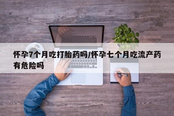打胎药专门卖店米非司酮片哪个网站怀孕7个月吃打胎药吗/怀孕七个月吃流产药有危险吗