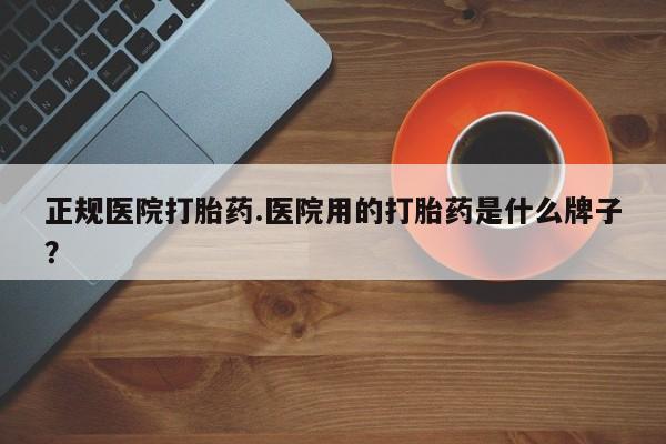 打胎药专门卖店米非司酮片哪个网站正规医院打胎药.医院用的打胎药是什么牌子？