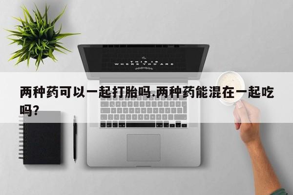 打胎药专门卖店米非司酮片哪个网站两种药可以一起打胎吗.两种药能混在一起吃吗？