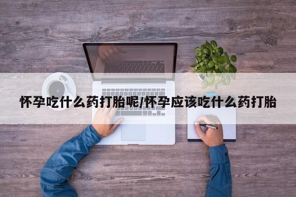 打胎药专门卖店米非司酮片哪个网站怀孕吃什么药打胎呢/怀孕应该吃什么药打胎