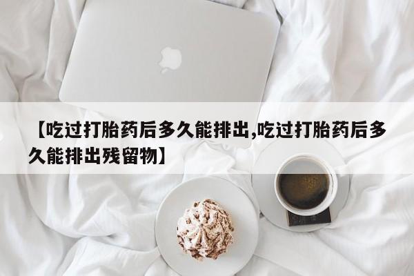 打胎药专门卖店米非司酮片哪个网站【吃过打胎药后多久能排出,吃过打胎药后多久能排出残留物】