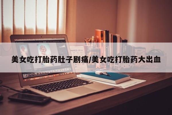 打胎药专门卖店米非司酮片哪个网站美女吃打胎药肚子剧痛/美女吃打胎药大出血